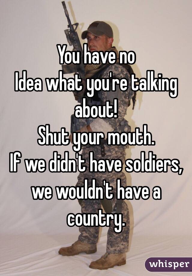 You have no
Idea what you're talking about! 
Shut your mouth. 
If we didn't have soldiers, we wouldn't have a country. 
