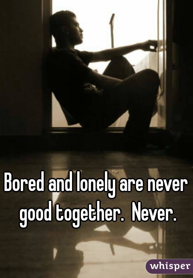 Bored and lonely are never good together.  Never.