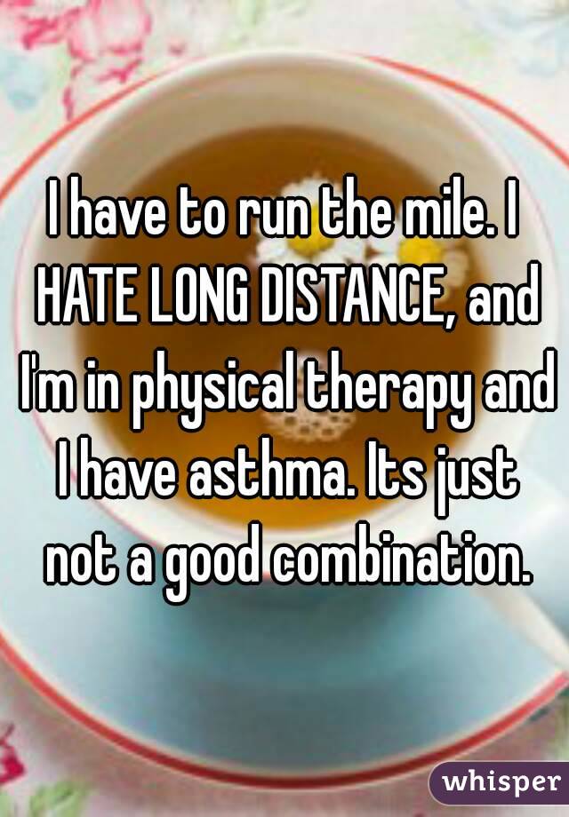 I have to run the mile. I HATE LONG DISTANCE, and I'm in physical therapy and I have asthma. Its just not a good combination.
