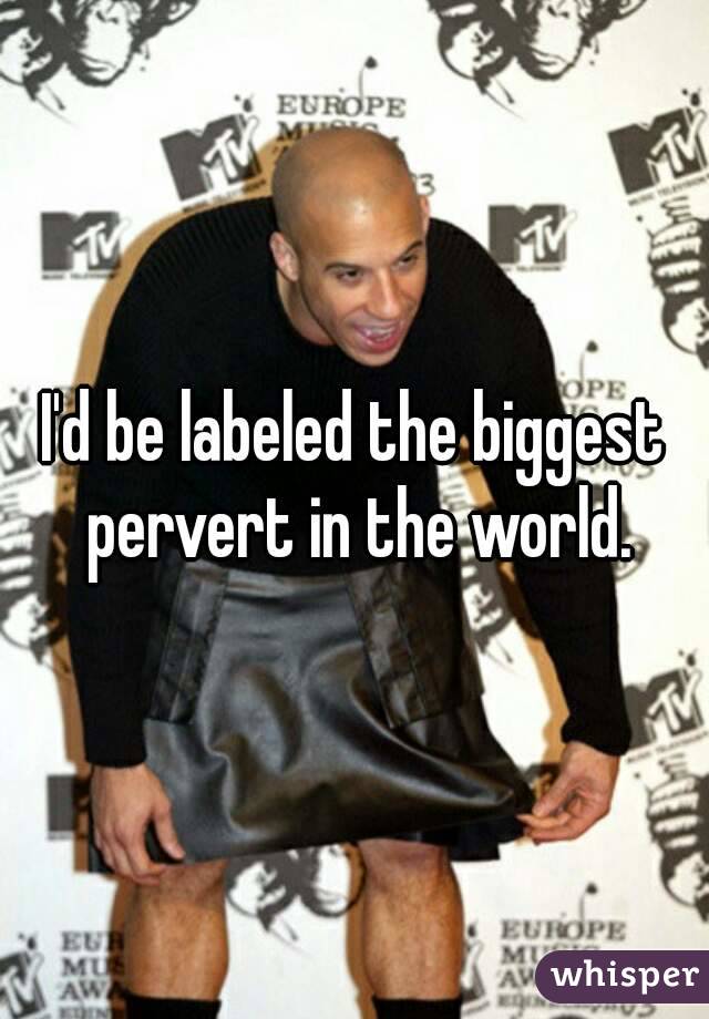 I'd be labeled the biggest pervert in the world.