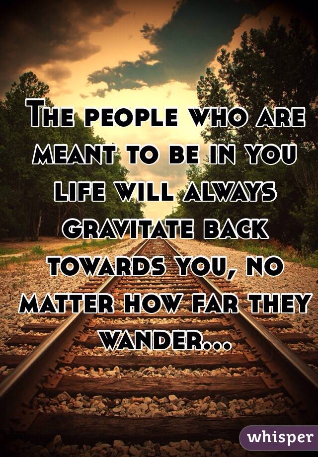 The people who are meant to be in you life will always gravitate back towards you, no matter how far they wander...