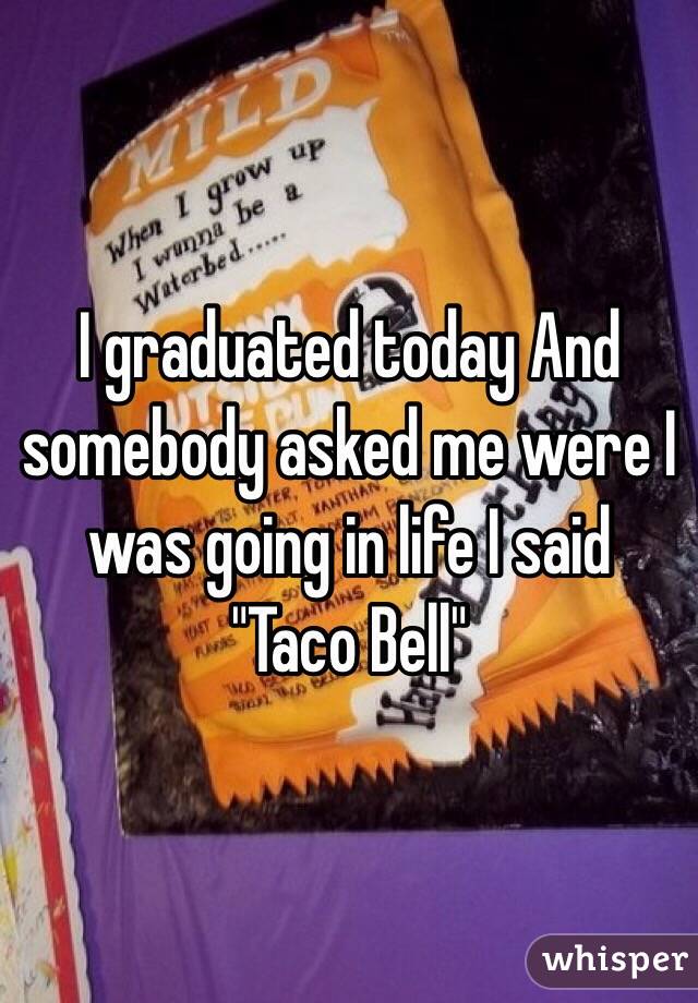 I graduated today And somebody asked me were I was going in life I said  "Taco Bell"