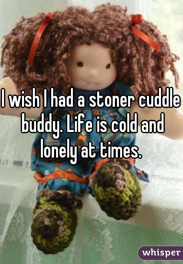 I wish I had a stoner cuddle buddy. Life is cold and lonely at times. 