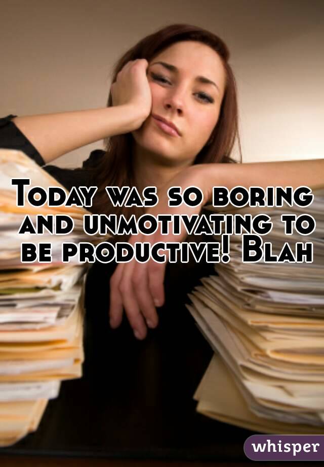 Today was so boring and unmotivating to be productive! Blah