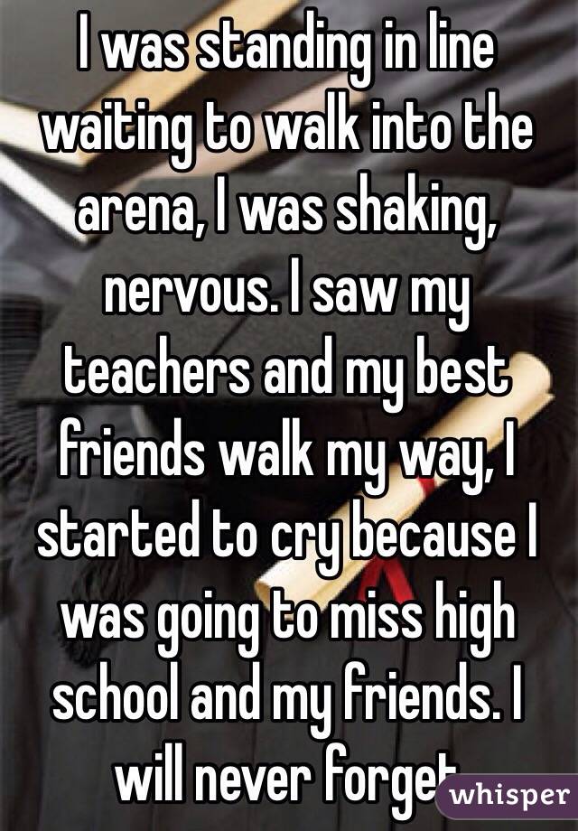 I was standing in line waiting to walk into the arena, I was shaking, nervous. I saw my teachers and my best friends walk my way, I started to cry because I was going to miss high school and my friends. I will never forget