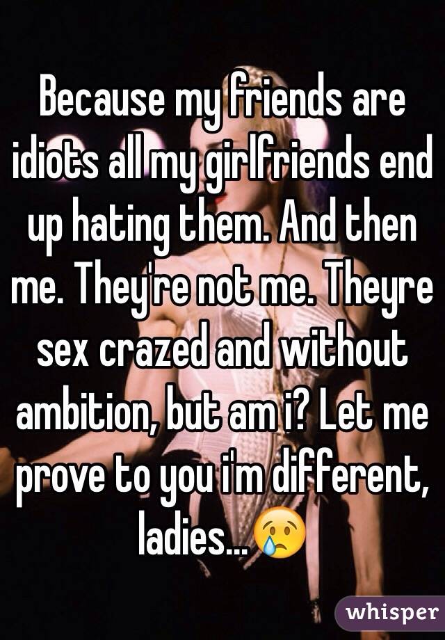 Because my friends are idiots all my girlfriends end up hating them. And then me. They're not me. Theyre sex crazed and without ambition, but am i? Let me prove to you i'm different, ladies...😢