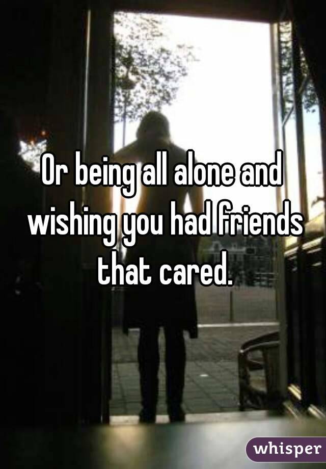 Or being all alone and wishing you had friends that cared.