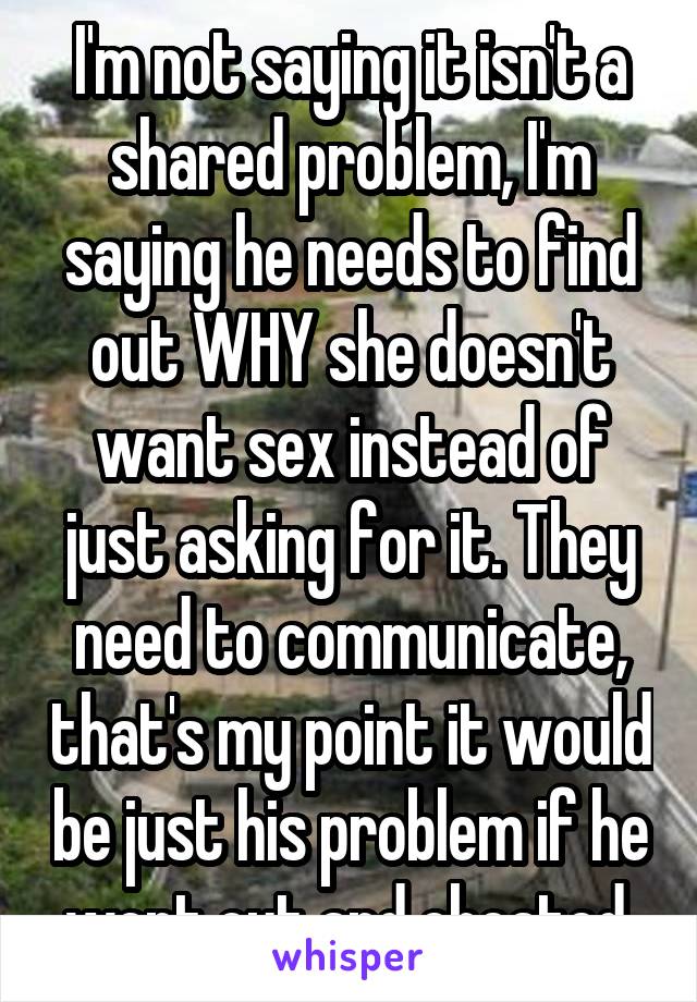 I'm not saying it isn't a shared problem, I'm saying he needs to find out WHY she doesn't want sex instead of just asking for it. They need to communicate, that's my point it would be just his problem if he went out and cheated.