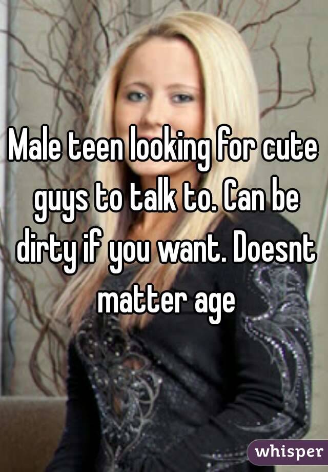 Male teen looking for cute guys to talk to. Can be dirty if you want. Doesnt matter age