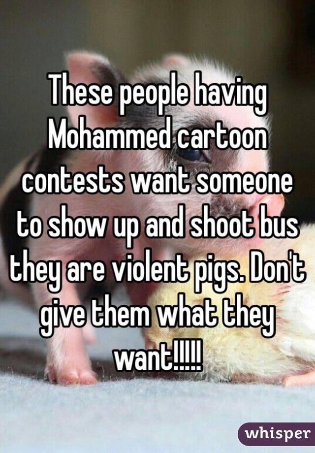 These people having Mohammed cartoon contests want someone to show up and shoot bus they are violent pigs. Don't give them what they want!!!!!