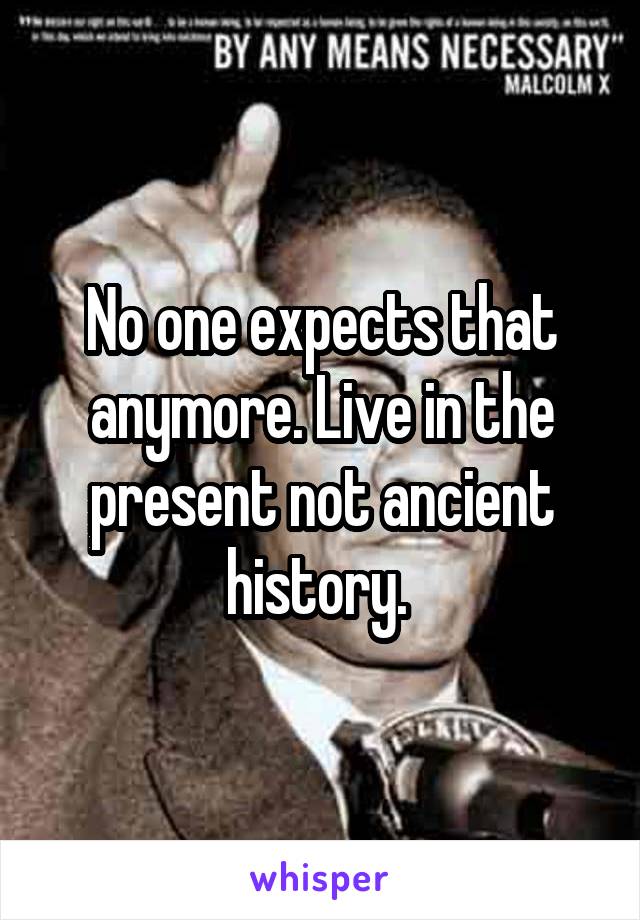 No one expects that anymore. Live in the present not ancient history. 