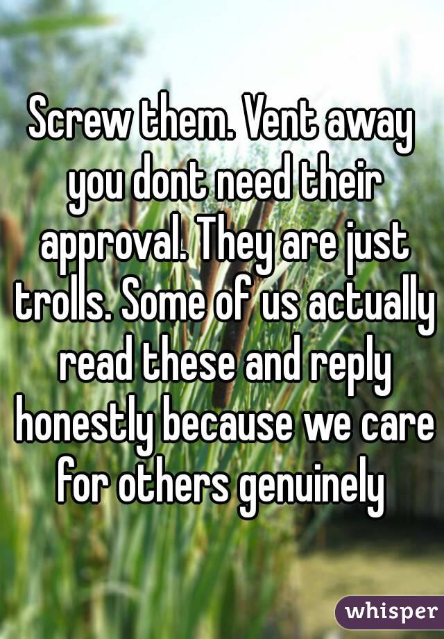 Screw them. Vent away you dont need their approval. They are just trolls. Some of us actually read these and reply honestly because we care for others genuinely 