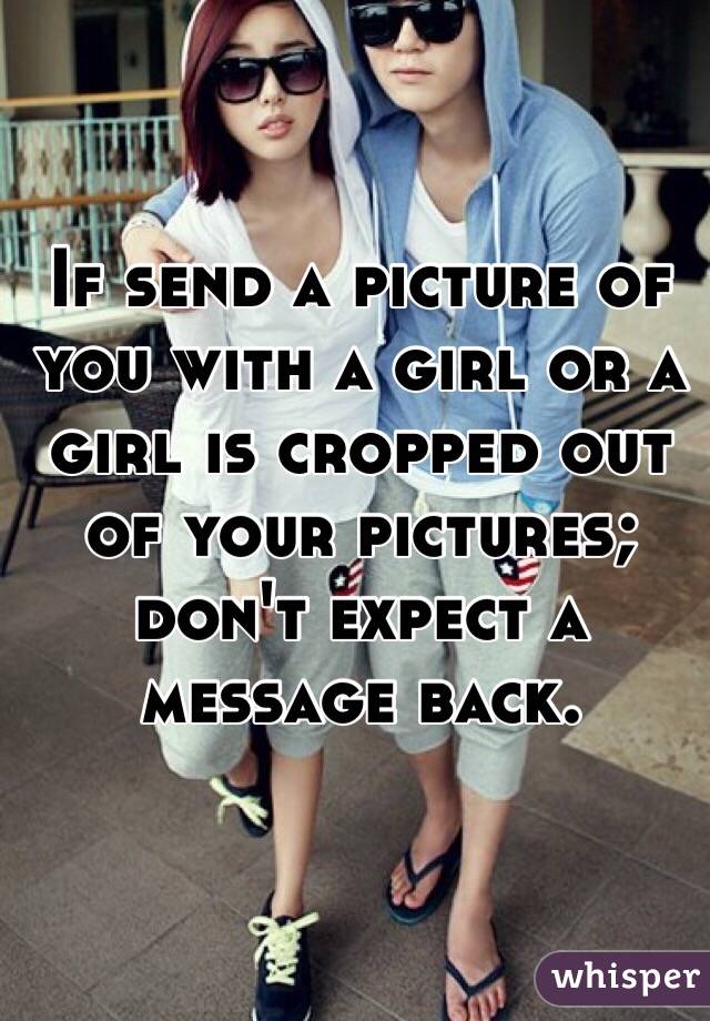 If send a picture of you with a girl or a girl is cropped out of your pictures; don't expect a message back.