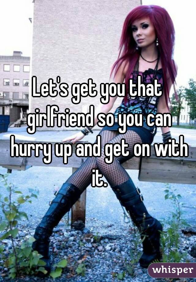 Let's get you that girlfriend so you can hurry up and get on with it.