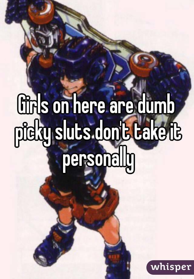 Girls on here are dumb picky sluts don't take it personally
