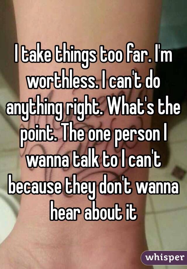 I take things too far. I'm worthless. I can't do anything right. What's the point. The one person I wanna talk to I can't because they don't wanna hear about it 