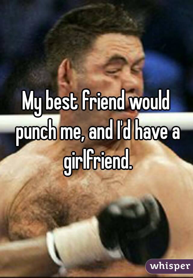 My best friend would punch me, and I'd have a girlfriend.