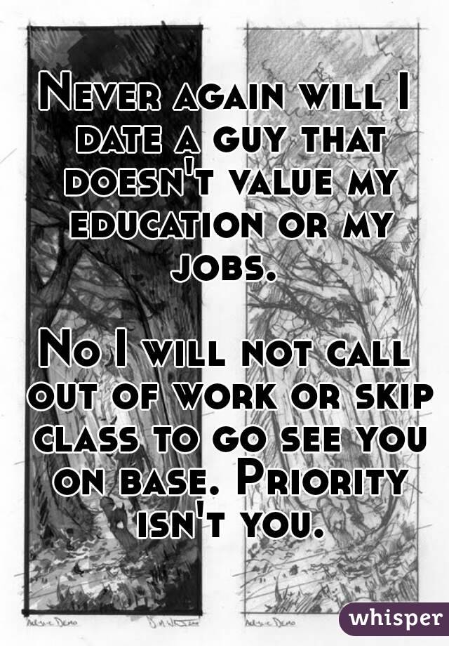 Never again will I date a guy that doesn't value my education or my jobs. 

No I will not call out of work or skip class to go see you on base. Priority isn't you.