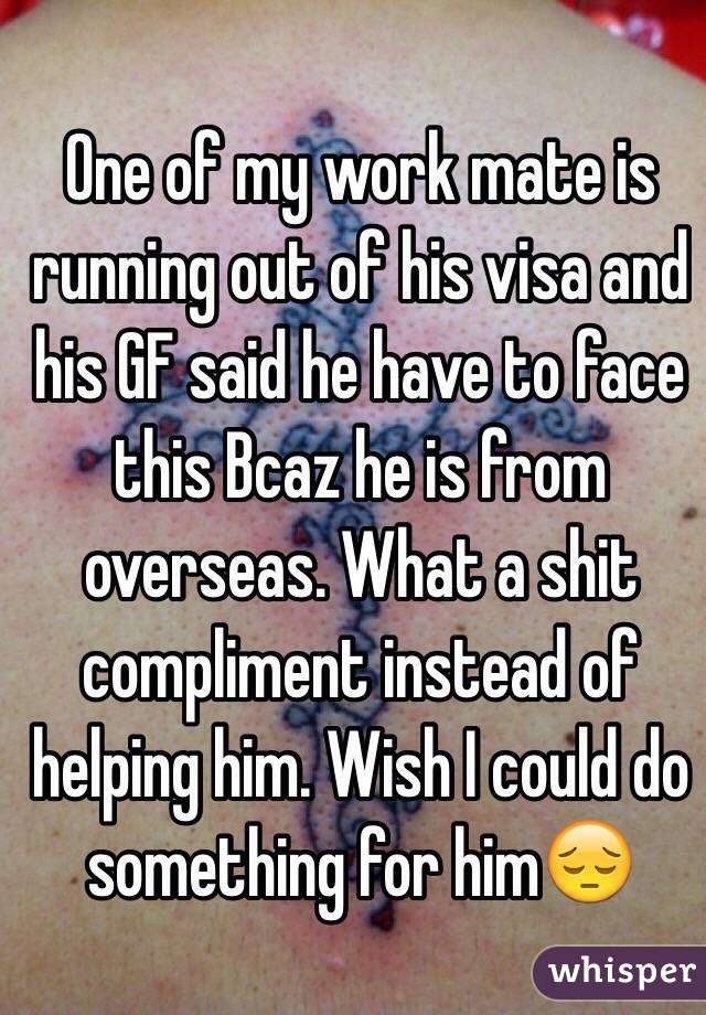 One of my work mate is running out of his visa and his GF said he have to face this Bcaz he is from overseas. What a shit compliment instead of helping him. Wish I could do something for him😔
