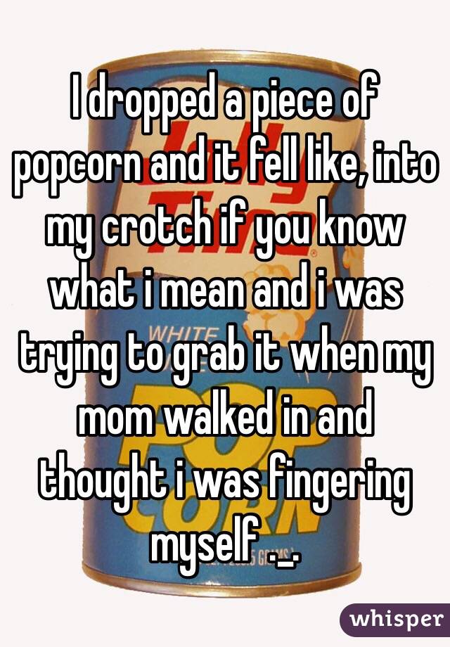 I dropped a piece of popcorn and it fell like, into my crotch if you know what i mean and i was trying to grab it when my mom walked in and thought i was fingering myself ._.