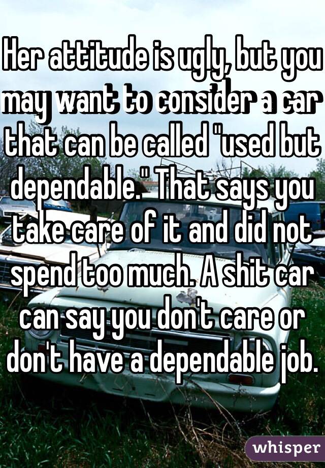 Her attitude is ugly, but you may want to consider a car that can be called "used but dependable." That says you take care of it and did not spend too much. A shit car can say you don't care or don't have a dependable job. 