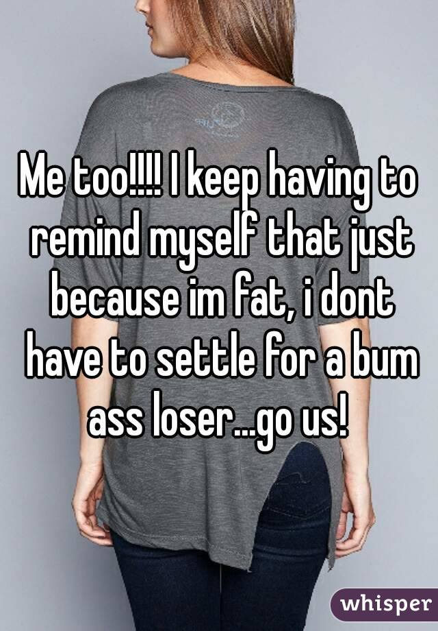 Me too!!!! I keep having to remind myself that just because im fat, i dont have to settle for a bum ass loser...go us! 