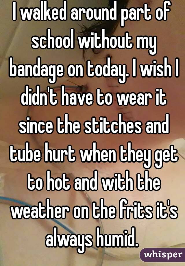 I walked around part of school without my bandage on today. I wish I didn't have to wear it since the stitches and tube hurt when they get to hot and with the weather on the frits it's always humid. 