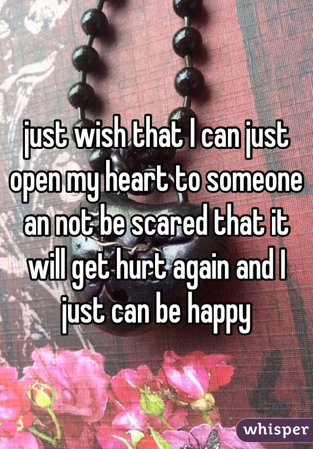 just wish that I can just open my heart to someone an not be scared that it will get hurt again and I just can be happy
