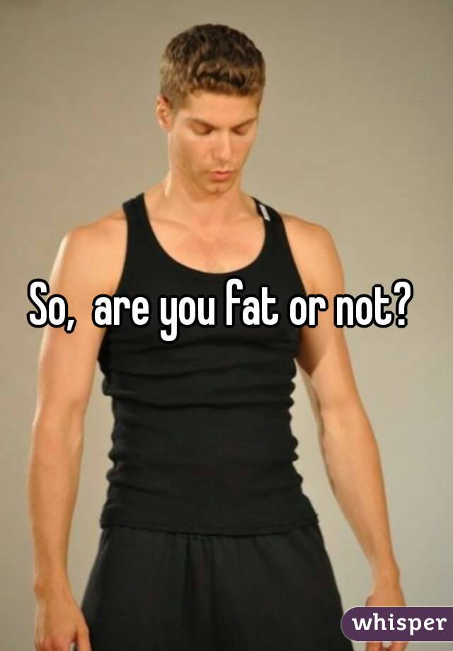So,  are you fat or not? 