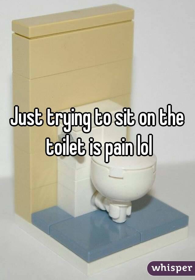 Just trying to sit on the toilet is pain lol