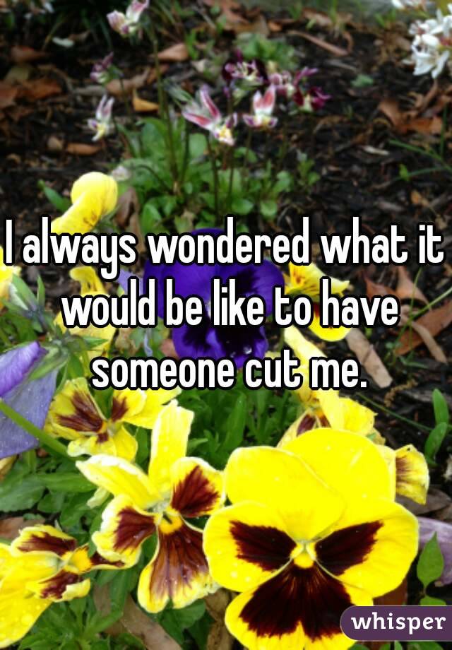 I always wondered what it would be like to have someone cut me.