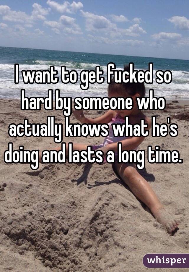 I want to get fucked so hard by someone who actually knows what he's doing and lasts a long time. 
