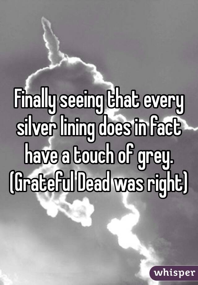 Finally seeing that every silver lining does in fact have a touch of grey. (Grateful Dead was right)