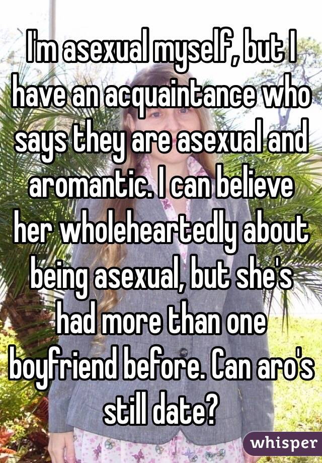 I'm asexual myself, but I have an acquaintance who says they are asexual and aromantic. I can believe her wholeheartedly about being asexual, but she's had more than one boyfriend before. Can aro's still date?