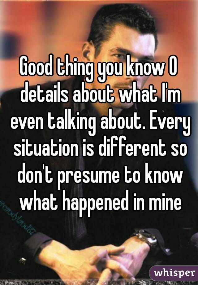Good thing you know 0 details about what I'm even talking about. Every situation is different so don't presume to know what happened in mine