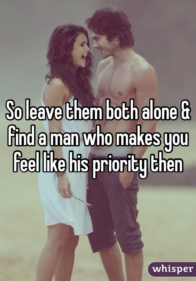 So leave them both alone & find a man who makes you feel like his priority then