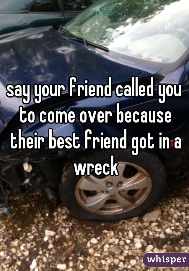 say your friend called you to come over because their best friend got in a wreck