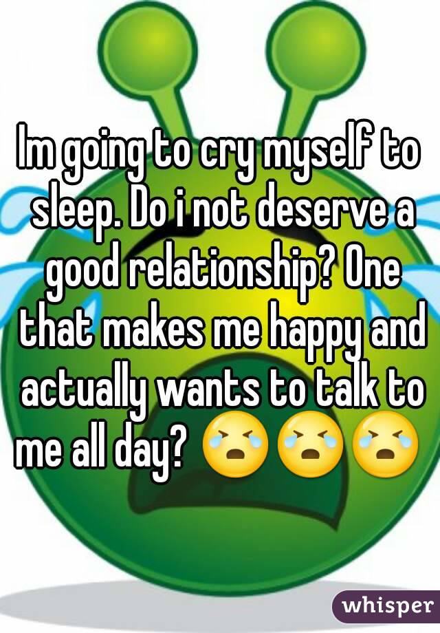 Im going to cry myself to sleep. Do i not deserve a good relationship? One that makes me happy and actually wants to talk to me all day? 😭😭😭 