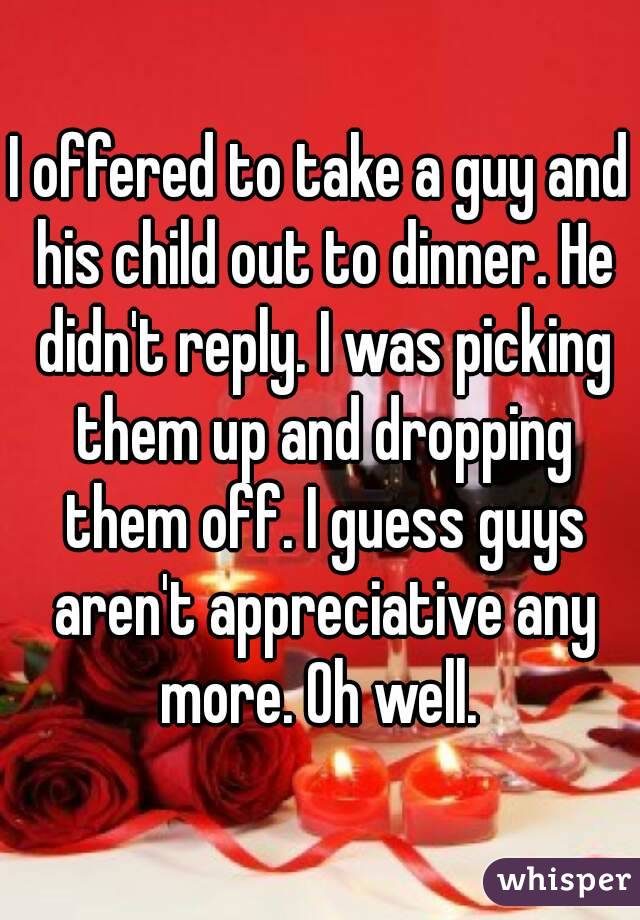 I offered to take a guy and his child out to dinner. He didn't reply. I was picking them up and dropping them off. I guess guys aren't appreciative any more. Oh well. 