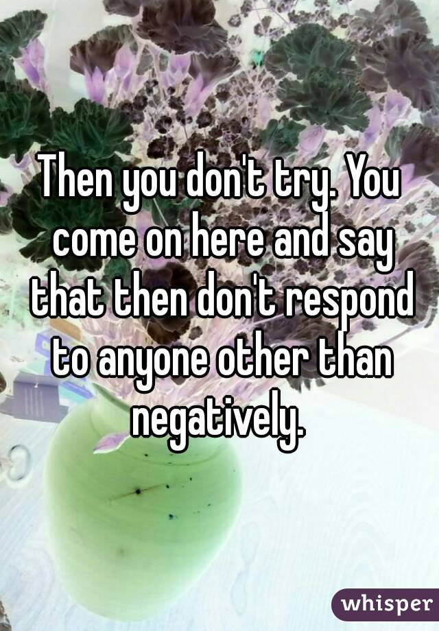 Then you don't try. You come on here and say that then don't respond to anyone other than negatively. 