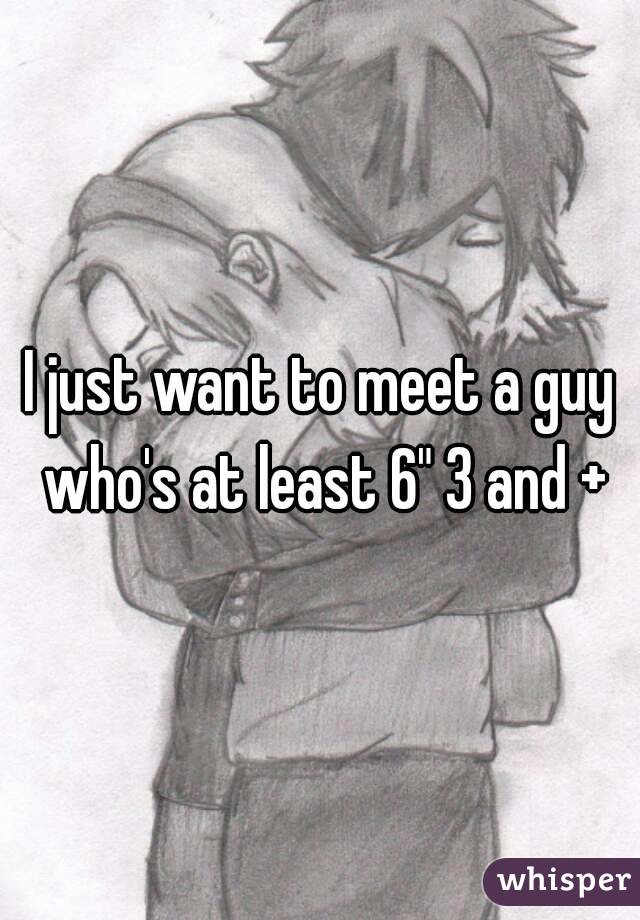 I just want to meet a guy who's at least 6" 3 and +