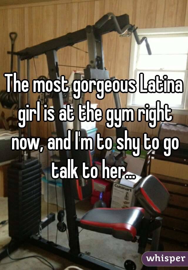 The most gorgeous Latina girl is at the gym right now, and I'm to shy to go talk to her... 