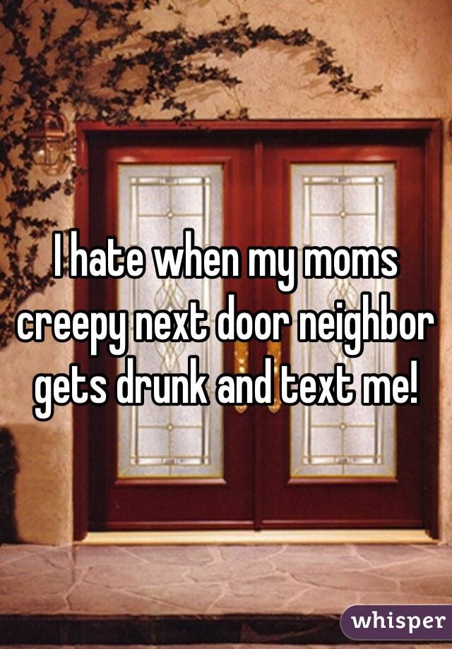 I hate when my moms creepy next door neighbor gets drunk and text me! 