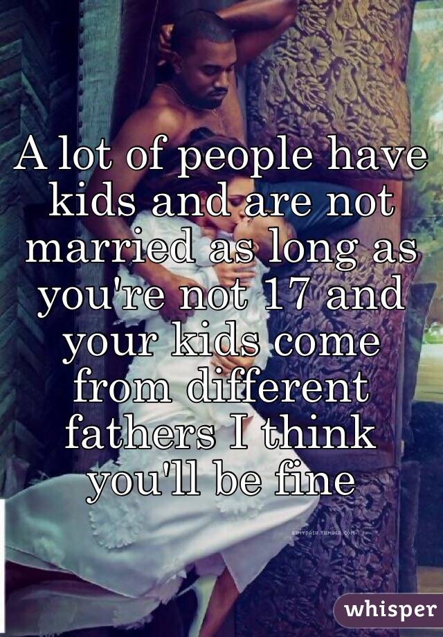 A lot of people have kids and are not married as long as you're not 17 and your kids come from different fathers I think you'll be fine 
