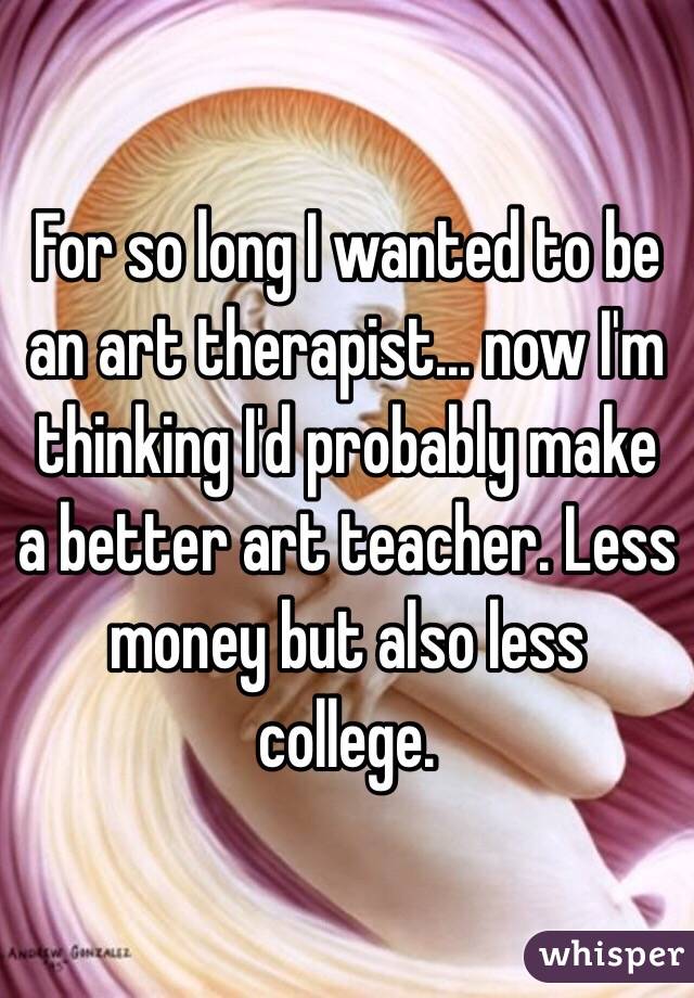 For so long I wanted to be an art therapist... now I'm thinking I'd probably make a better art teacher. Less money but also less college.