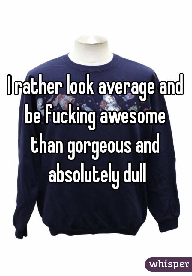 I rather look average and be fucking awesome 
than gorgeous and absolutely dull