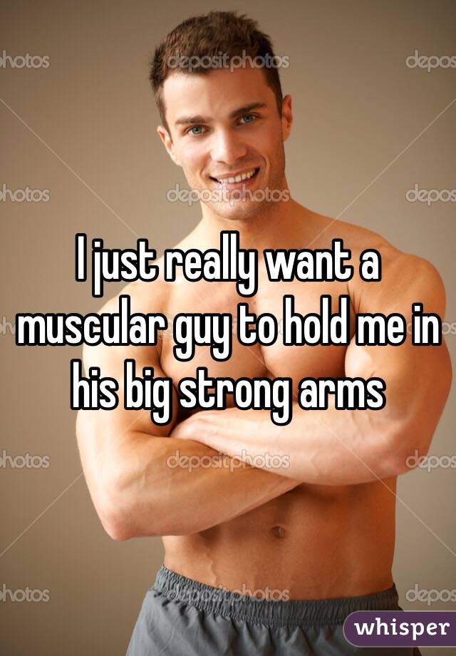 I just really want a muscular guy to hold me in his big strong arms