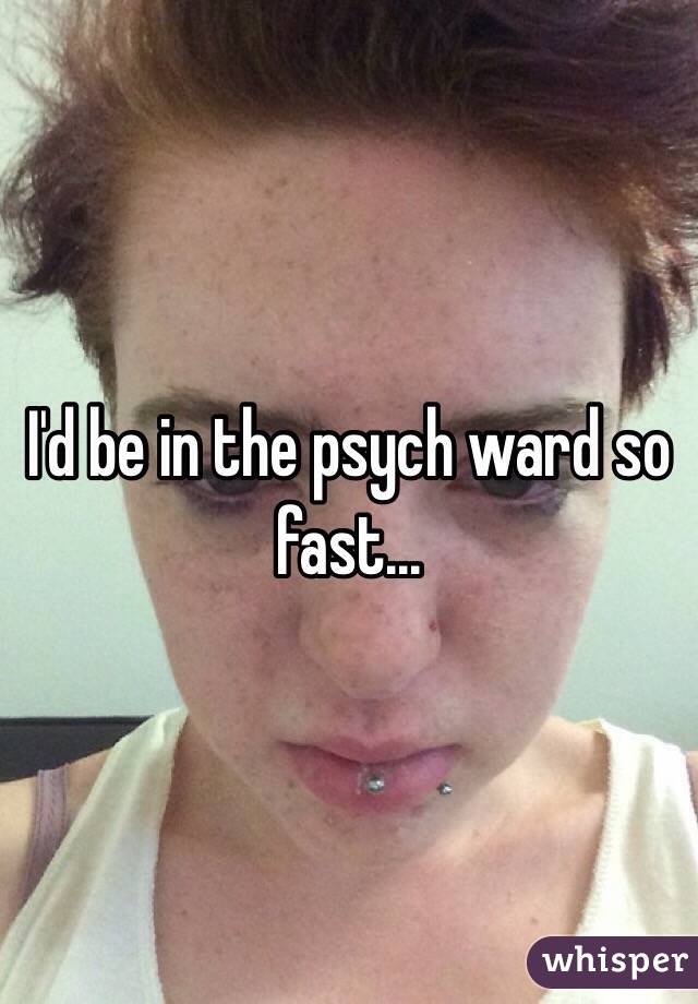 I'd be in the psych ward so fast...