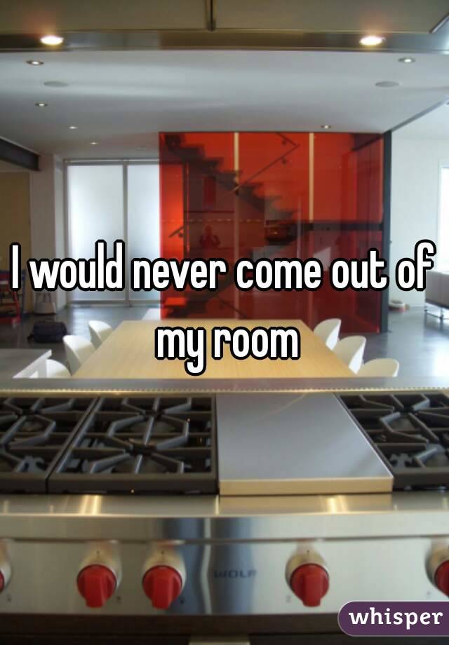 I would never come out of my room