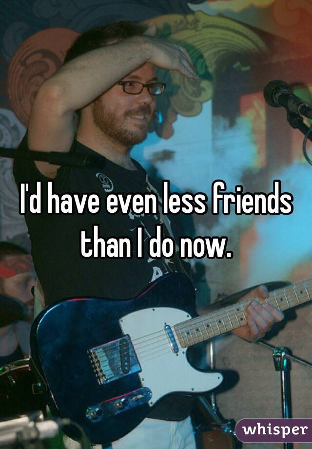 I'd have even less friends than I do now. 